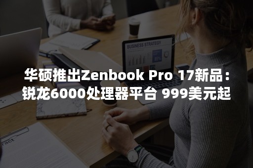 华硕推出Zenbook Pro 17新品：锐龙6000处理器平台 999美元起售