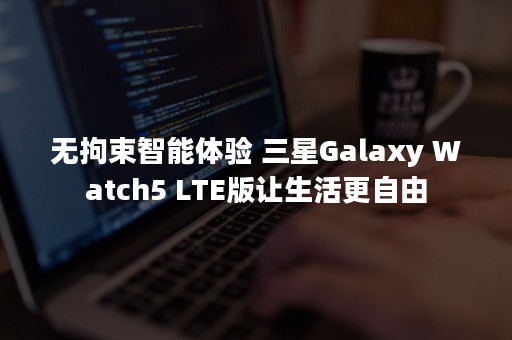 无拘束智能体验 三星Galaxy Watch5 LTE版让生活更自由