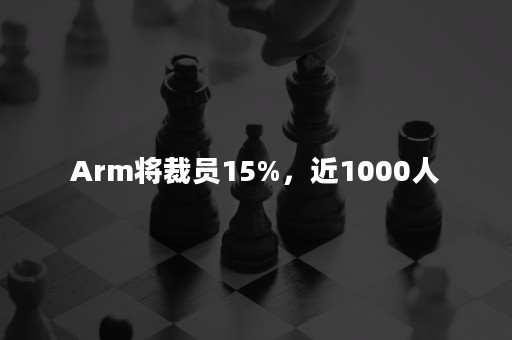 Arm将裁员15%，近1000人