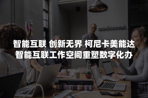 智能互联 创新无界 柯尼卡美能达智能互联工作空间重塑数字化办公体验