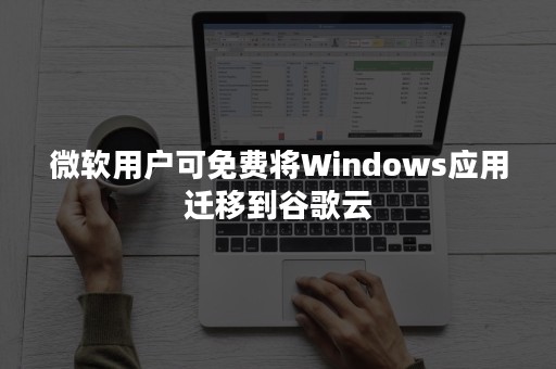 微软用户可免费将Windows应用迁移到谷歌云