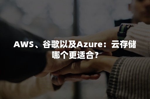 AWS、谷歌以及Azure：云存储哪个更适合？