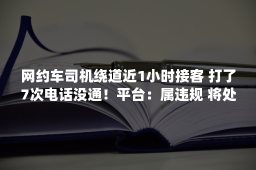网约车司机绕道近1小时接客 打了7次电话没通！平台：属违规 将处理