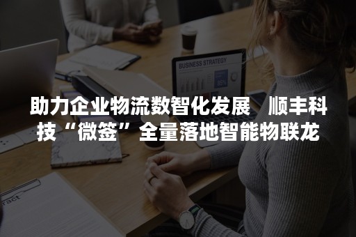 助力企业物流数智化发展   顺丰科技“微签”全量落地智能物联龙头