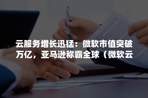 云服务增长迅猛：微软市值突破万亿，亚马逊称霸全球（微软云在中国的占比）