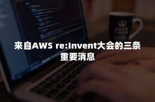 来自AWS re:Invent大会的三条重要消息