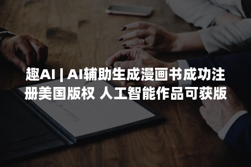 趣AI | AI辅助生成漫画书成功注册美国版权 人工智能作品可获版权成趋势？