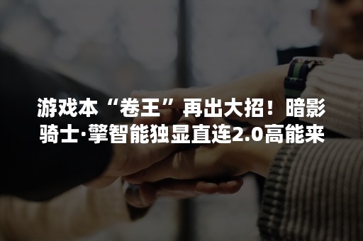 游戏本“卷王”再出大招！暗影骑士·擎智能独显直连2.0高能来袭！