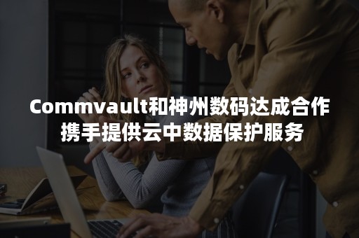 Commvault和神州数码达成合作 携手提供云中数据保护服务