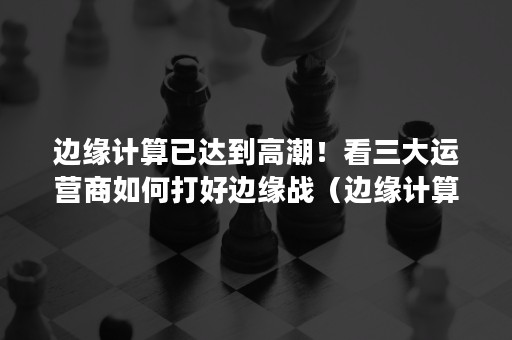 边缘计算已达到高潮！看三大运营商如何打好边缘战（边缘计算调度）