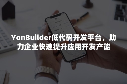 YonBuilder低代码开发平台，助力企业快速提升应用开发产能