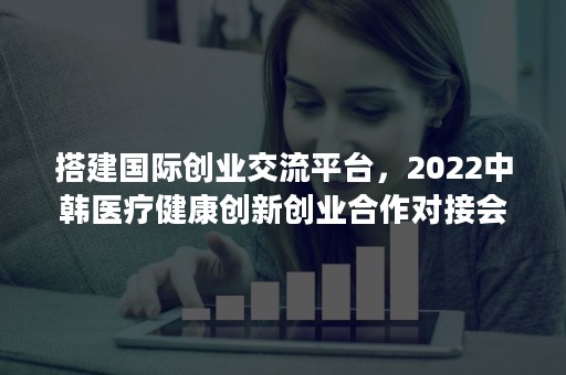 搭建国际创业交流平台，2022中韩医疗健康创新创业合作对接会成功举办