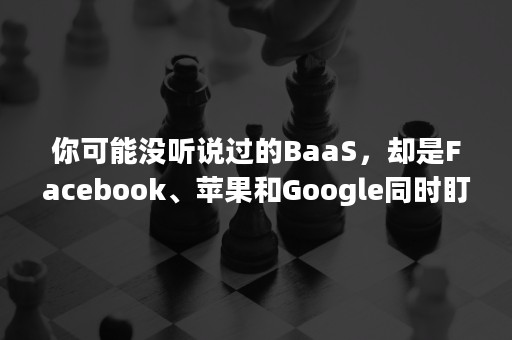 你可能没听说过的BaaS，却是Facebook、苹果和Google同时盯上的领域