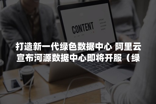 打造新一代绿色数据中心 阿里云宣布河源数据中心即将开服（绿色数据中心建设的指导意见）