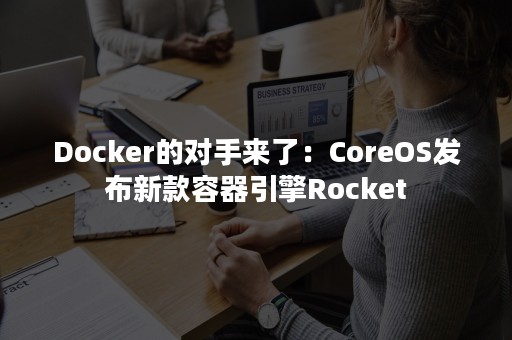 Docker的对手来了：CoreOS发布新款容器引擎Rocket