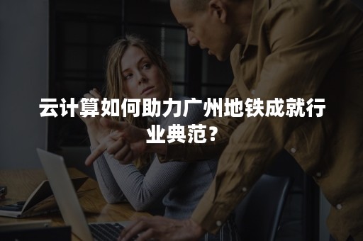 云计算如何助力广州地铁成就行业典范？