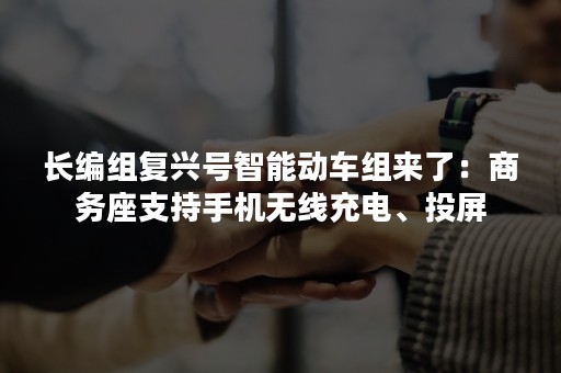长编组复兴号智能动车组来了：商务座支持手机无线充电、投屏
