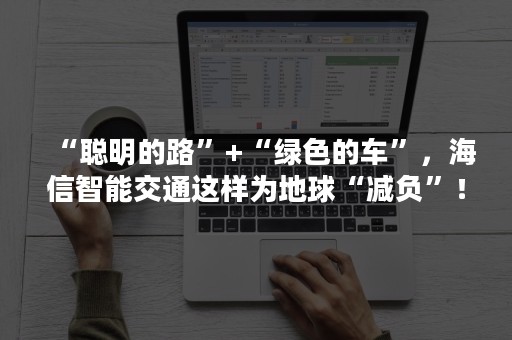 “聪明的路”+“绿色的车”，海信智能交通这样为地球“减负”！
