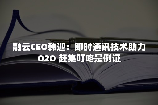 融云CEO韩迎：即时通讯技术助力O2O 赶集叮咚是例证