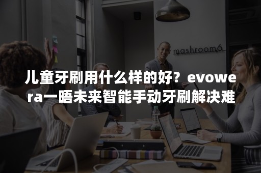 儿童牙刷用什么样的好？evowera一晤未来智能手动牙刷解决难题