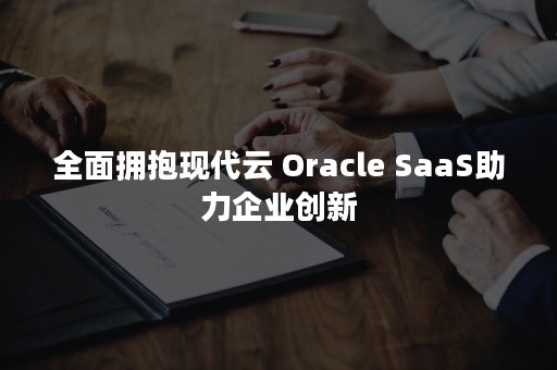 全面拥抱现代云 Oracle SaaS助力企业创新