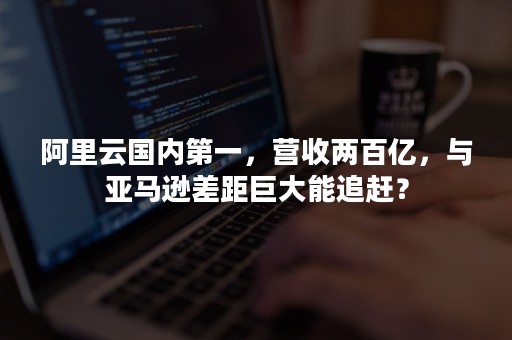 阿里云国内第一，营收两百亿，与亚马逊差距巨大能追赶？