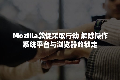 Mozilla敦促采取行动 解除操作系统平台与浏览器的锁定