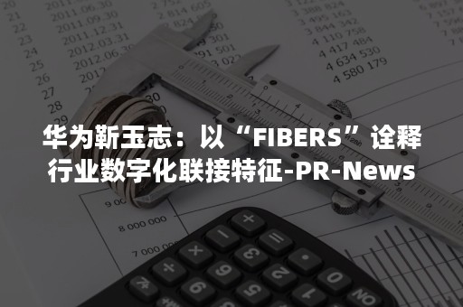 华为靳玉志：以“FIBERS”诠释行业数字化联接特征-PR-Newswire