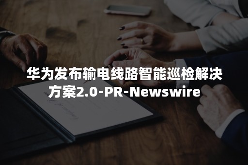 华为发布输电线路智能巡检解决方案2.0-PR-Newswire
