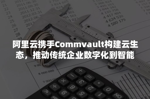 阿里云携手Commvault构建云生态，推动传统企业数字化到智能化的转型升级