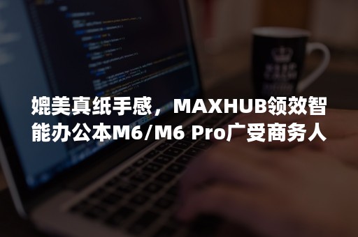 媲美真纸手感，MAXHUB领效智能办公本M6/M6 Pro广受商务人士青睐