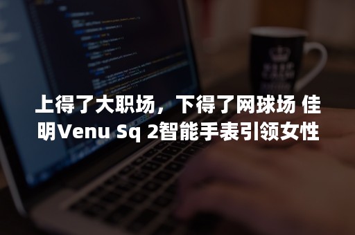 上得了大职场，下得了网球场 佳明Venu Sq 2智能手表引领女性新时尚