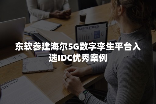 东软参建海尔5G数字孪生平台入选IDC优秀案例