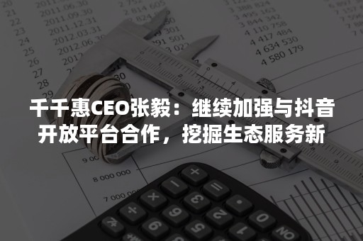 千千惠CEO张毅：继续加强与抖音开放平台合作，挖掘生态服务新机遇