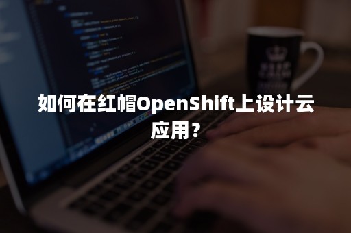 如何在红帽OpenShift上设计云应用？