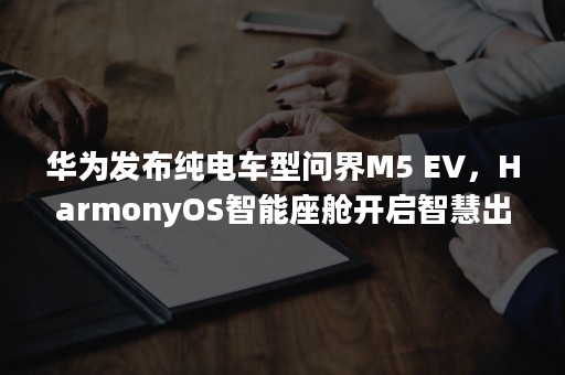 华为发布纯电车型问界M5 EV，HarmonyOS智能座舱开启智慧出行新时代