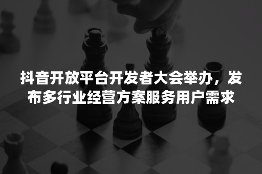 抖音开放平台开发者大会举办，发布多行业经营方案服务用户需求