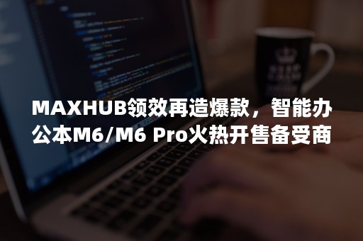 MAXHUB领效再造爆款，智能办公本M6/M6 Pro火热开售备受商务人士青睐！