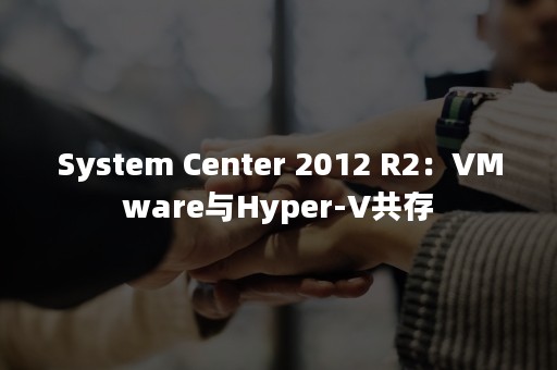 System Center 2012 R2：VMware与Hyper-V共存