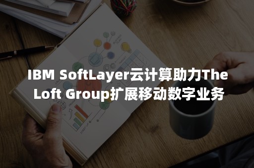 IBM SoftLayer云计算助力The Loft Group扩展移动数字业务