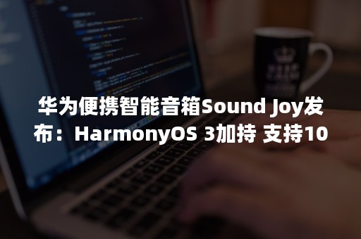 华为便携智能音箱Sound Joy发布：HarmonyOS 3加持 支持100台串联