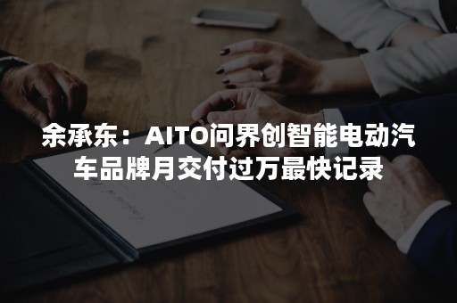 余承东：AITO问界创智能电动汽车品牌月交付过万最快记录