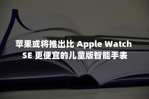 苹果或将推出比 Apple Watch SE 更便宜的儿童版智能手表