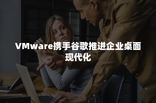 VMware携手谷歌推进企业桌面现代化