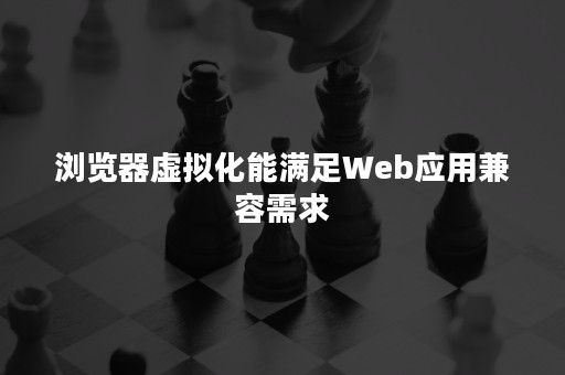 浏览器虚拟化能满足Web应用兼容需求