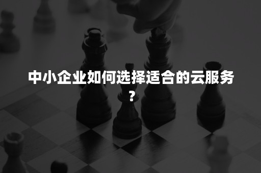 中小企业如何选择适合的云服务？