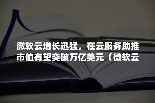 微软云增长迅猛，在云服务助推市值有望突破万亿美元（微软云收入占比）