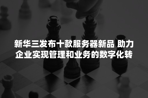 新华三发布十款服务器新品 助力企业实现管理和业务的数字化转型（新华三智能终端上市）