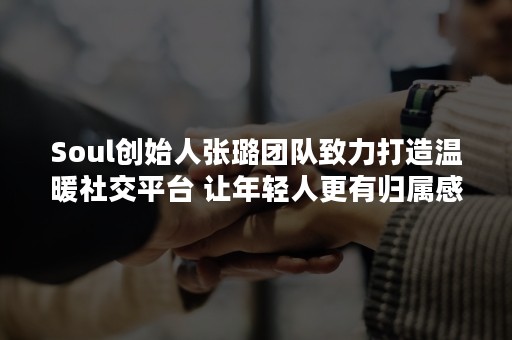 Soul创始人张璐团队致力打造温暖社交平台 让年轻人更有归属感