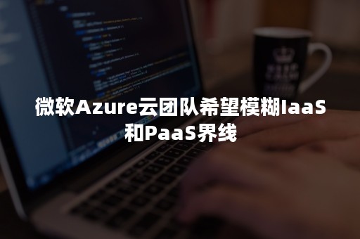 微软Azure云团队希望模糊IaaS和PaaS界线